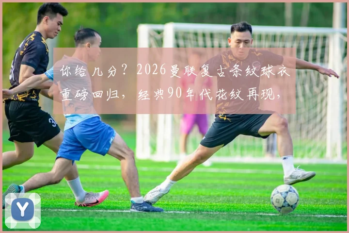 你给几分？2026曼联复古条纹球衣重磅回归，经典90年代花纹再现，老球迷直呼内行