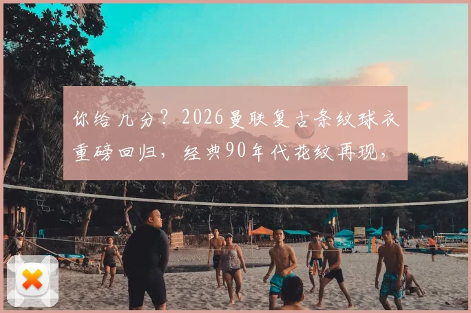 你给几分?2026曼联复古条纹球衣重磅回归,经典90年代花纹再现,老球迷直呼内行